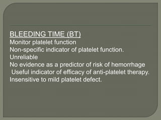 BLEEDING TIME (BT)
Monitor platelet function
Non-specific indicator of platelet function.
Unreliable
No evidence as a predictor of risk of hemorrhage
Useful indicator of efficacy of anti-platelet therapy.
Insensitive to mild platelet defect.
 