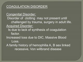 COAGULATION DISORDER
Congenital Disorder:
Disorder of clotting may not present until
challenged by trauma, surgery in adult life.
Acquired Disorder:
Is due to lack of synthesis of coagulation
factor.
Increased loss due to DIC, Massive Blood
Loss.
A family history of hemophilia A, B sex linked
recessive, Von willbrand disease
 