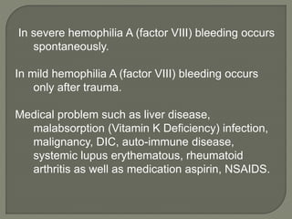 In severe hemophilia A (factor VIII) bleeding occurs
spontaneously.
In mild hemophilia A (factor VIII) bleeding occurs
only after trauma.
Medical problem such as liver disease,
malabsorption (Vitamin K Deficiency) infection,
malignancy, DIC, auto-immune disease,
systemic lupus erythematous, rheumatoid
arthritis as well as medication aspirin, NSAIDS.
 