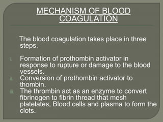 MECHANISM OF BLOOD
COAGULATION
The blood coagulation takes place in three
steps.
i. Formation of prothombin activator in
response to rupture or damage to the blood
vessels.
ii. Conversion of prothombin activator to
thombin.
iii. The thrombin act as an enzyme to convert
fibrinogen to fibrin thread that mesh
platelates, Blood cells and plasma to form the
clots.
 