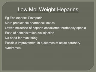 Eg Enoxaparin; Tinzaparin
More predictable pharmacokinetics
Lower incidence of heparin-associated thrombocytopenia
Ease of administration s/c injection
No need for monitoring
Possible improvement in outcomes of acute coronary
syndromes
Low Mol Weight Heparins
 