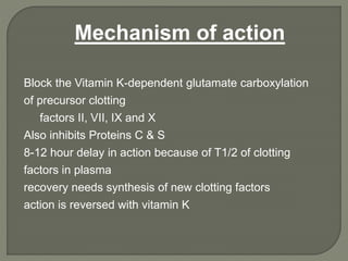 Block the Vitamin K-dependent glutamate carboxylation
of precursor clotting
factors II, VII, IX and X
Also inhibits Proteins C & S
8-12 hour delay in action because of T1/2 of clotting
factors in plasma
recovery needs synthesis of new clotting factors
action is reversed with vitamin K
Mechanism of action
 