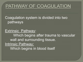 Coagulation system is divided into two
pathways
Extrinsic Pathway:
Which begins after trauma to vascular
wall and surrounding tissue.
Intrinsic Pathway:
Which begins in blood itself
 