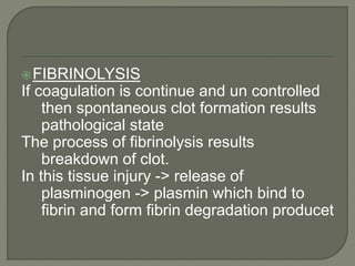 FIBRINOLYSIS
If coagulation is continue and un controlled
then spontaneous clot formation results
pathological state
The process of fibrinolysis results
breakdown of clot.
In this tissue injury -> release of
plasminogen -> plasmin which bind to
fibrin and form fibrin degradation producet
 