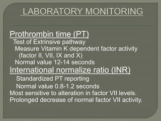Prothrombin time (PT)
Test of Extrinsive pathway
Measure Vitamin K dependent factor activity
(factor II, VII, IX and X)
Normal value 12-14 seconds
International normalize ratio (INR)
Standardized PT reporting
Normal value 0.8-1.2 seconds
Most sensitive to alteration in factor VII levels.
Prolonged decrease of normal factor VII activity.
 