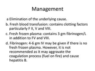Management a Elimination of the underlying cause.b. Fresh blood transfusion: contains clotting factors particularly F II, V and VIII.c. Fresh frozen plasma: contains 3 gm fibrinogen/L in addition to FV and VIII.d. Fibrinogen: 4-6 gm IV may be given if there is no fresh frozen plasma. However, it is not recommended as it may aggravate the coagulation process (fuel on fire) and cause hepatitis B.
