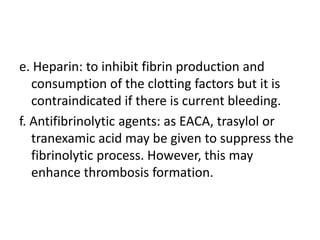 e. Heparin: to inhibit fibrin production and consumption of the clotting factors but it is contraindicated if there is current bleeding.f. Antifibrinolytic agents: as EACA, trasylol or tranexamic acid may be given to suppress the fibrinolytic process. However, this may enhance thrombosis formation.