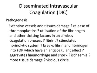 Disseminated Intravascular Coagulation (DIC)Pathogenesis   Extensive vessels and tissues damage ? release of thromboplastins ? utilisation of the fibrinogen and other clotting factors in an aimless coagulation process ? fibrin .? stimulates fibrinolytic system ? breaks fibrin and fibrinogen into FDP which have an anticoagulant effect ? aggravates haemorrhage and shock ? ischaemia ? more tissue damage ? viscious circle.