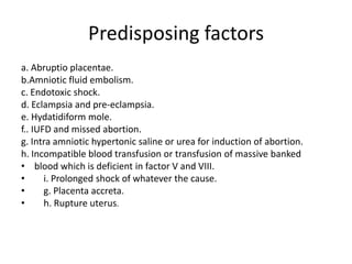 Predisposing factorsa. Abruptioplacentae.b.Amniotic fluid embolism.c. Endotoxic shock.d. Eclampsia and pre-eclampsia.e. Hydatidiform mole.f.. IUFD and missed abortion.g. Intra amniotic hypertonic saline or urea for induction of abortion.h. Incompatible blood transfusion or transfusion of massive banked blood which is deficient in factor V and VIII.i. Prolonged shock of whatever the cause.    g. Placenta accreta.    h. Rupture uterus.