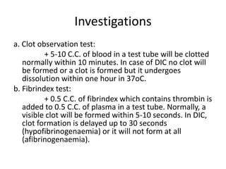 Investigationsa. Clot observation test:                + 5-10 C.C. of blood in a test tube will be clotted normally within 10 minutes. In case of DIC no clot will be formed or a clot is formed but it undergoes dissolution within one hour in 37oC.b. Fibrindex test:                + 0.5 C.C. of fibrindex which contains thrombin is added to 0.5 C.C. of plasma in a test tube. Normally, a visible clot will be formed within 5-10 seconds. In DIC, clot formation is delayed up to 30 seconds (hypofibrinogenaemia) or it will not form at all (afibrinogenaemia).