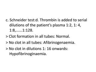 c. Schneider test:d. Thrombin is added to serial dilutions of the patient’s plasma 1:2, 1: 4, 1:8,......1:128.> Clot formation in all tubes: Normal.> No clot in all tubes: Afibrinogenaemia.> No clot in dilutions 1: 16 onwards: Hypofibrinoginaemia.