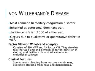 VON WILLEBRAND’S DISEASE
oMost common hereditary coagulation disorder.
oInherited as autosomal dominant trait.
oIncidence rate is 1:1000 of either sex.
oOccurs due to qualitative or quantitative defect in
vWF.
Factor VIII-von Willebrand complex
Consists of 99% vWF and 1% factor VIII. They circulate
together as a unit and perform important function in
clotting and facilitate platelet adhesion to sub
endothelial collagen.
Clinical Features:
Spontaneous bleeding from mucous membranes,
excessive bleeding from nose and menorrhagia.
 