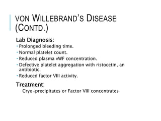 VON WILLEBRAND’S DISEASE
(CONTD.)
Lab Diagnosis:
 Prolonged bleeding time.
 Normal platelet count.
 Reduced plasma vWF concentration.
 Defective platelet aggregation with ristocetin, an
antibiotic.
 Reduced factor VIII activity.
Treatment:
Cryo-precipitates or Factor VIII concentrates
 