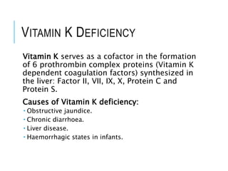 VITAMIN K DEFICIENCY
Vitamin K serves as a cofactor in the formation
of 6 prothrombin complex proteins (Vitamin K
dependent coagulation factors) synthesized in
the liver: Factor II, VII, IX, X, Protein C and
Protein S.
Causes of Vitamin K deficiency:
 Obstructive jaundice.
 Chronic diarrhoea.
 Liver disease.
 Haemorrhagic states in infants.
 