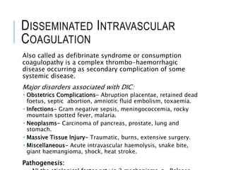 DISSEMINATED INTRAVASCULAR
COAGULATION
Also called as defibrinate syndrome or consumption
coagulopathy is a complex thrombo-haemorrhagic
disease occurring as secondary complication of some
systemic disease.
Major disorders associated with DIC:
 Obstetrics Complications- Abruption placentae, retained dead
foetus, septic abortion, amniotic fluid embolism, toxaemia.
 Infections- Gram negative sepsis, meningococcemia, rocky
mountain spotted fever, malaria.
 Neoplasms- Carcinoma of pancreas, prostate, lung and
stomach.
 Massive Tissue Injury- Traumatic, burns, extensive surgery.
 Miscellaneous- Acute intravascular haemolysis, snake bite,
giant haemangioma, shock, heat stroke.
Pathogenesis:
 