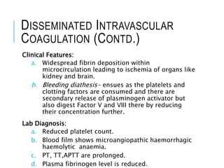 DISSEMINATED INTRAVASCULAR
COAGULATION (CONTD.)
Clinical Features:
a. Widespread fibrin deposition within
microcirculation leading to ischemia of organs like
kidney and brain.
b. Bleeding diathesis- ensues as the platelets and
clotting factors are consumed and there are
secondary release of plasminogen activator but
also digest Factor V and VIII there by reducing
their concentration further.
Lab Diagnosis:
a. Reduced platelet count.
b. Blood film shows microangiopathic haemorrhagic
haemolytic anaemia.
c. PT, TT,APTT are prolonged.
d. Plasma fibrinogen level is reduced.
 