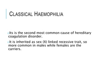 CLASSICAL HAEMOPHILIA
oIts is the second most common cause of hereditary
coagulation disorder.
oIt is inherited as sex (X) linked recessive trait, so
more common in males while females are the
carriers.
 