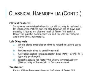 CLASSICAL HAEMOPHILIA (CONTD.)
Clinical Features:
Symptoms are elicited when factor VIII activity is reduced to
less than 25%. Patient suffers bleeding for hrs to days and
severity is based on plasma level of factor VIII activity.
Recurrent painful haemarthroses and muscle haematoma
and sometimes haematuria.
Lab Diagnosis:
a. Whole blood coagulation time is raised in severe cases
only.
b. Prothrombin time is usually normal.
c. Activated partial thromboplastin time (APTT or PTTK) is
typically prolonged.
d. Specific assays for factor VIII shows lowered activity
(50% activity of factor VIII in female carriers).
Treatment:
 
