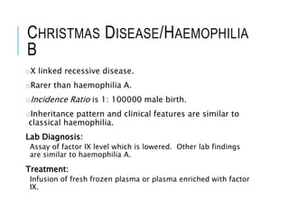 CHRISTMAS DISEASE/HAEMOPHILIA
B
oX linked recessive disease.
oRarer than haemophilia A.
oIncidence Ratio is 1: 100000 male birth.
oInheritance pattern and clinical features are similar to
classical haemophilia.
Lab Diagnosis:
Assay of factor IX level which is lowered. Other lab findings
are similar to haemophilia A.
Treatment:
Infusion of fresh frozen plasma or plasma enriched with factor
IX.
 