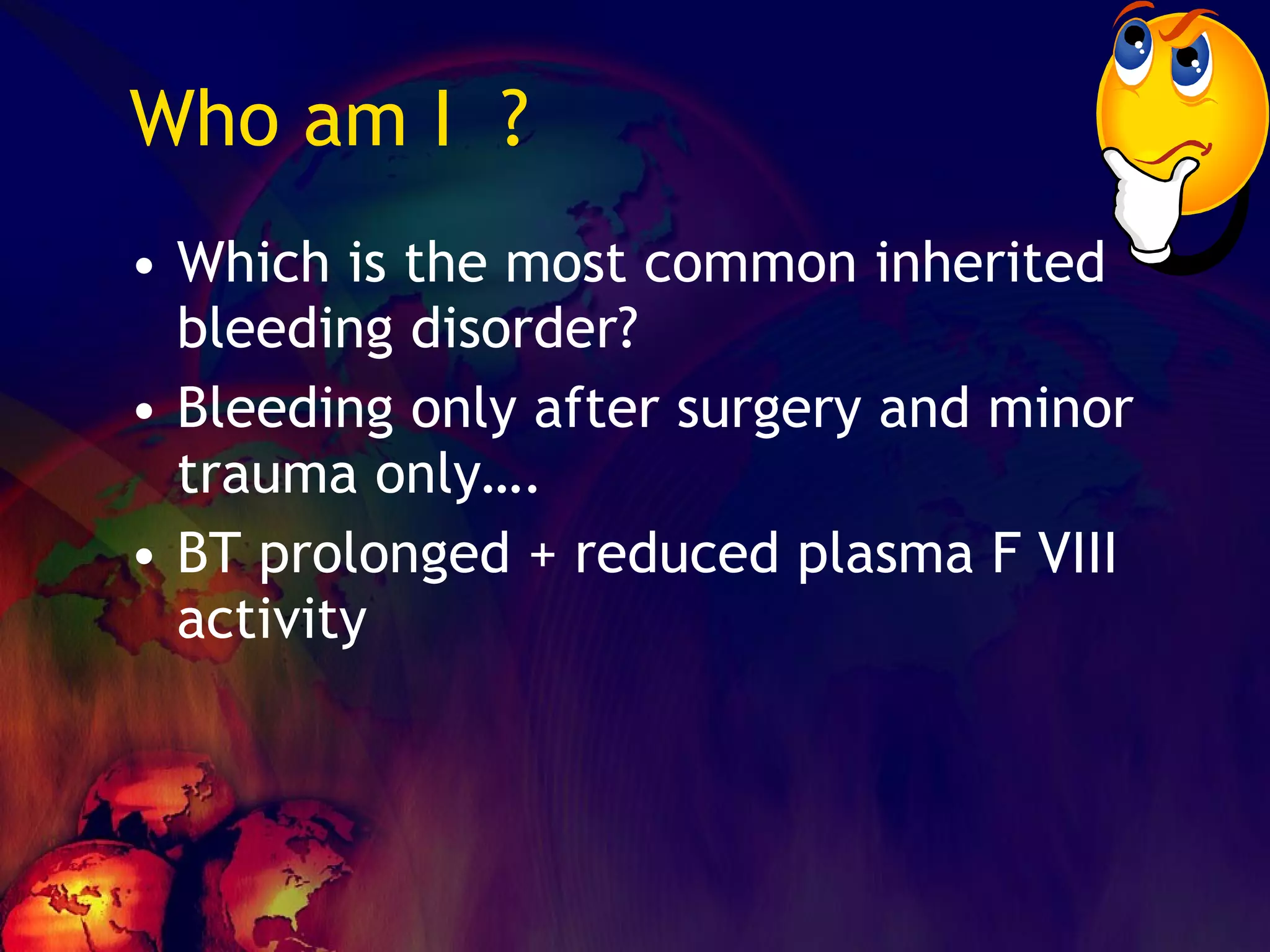 Who am I  ? Which is the most common inherited bleeding disorder? Bleeding only after surgery and minor trauma only…. BT prolonged + reduced plasma F VIII activity 