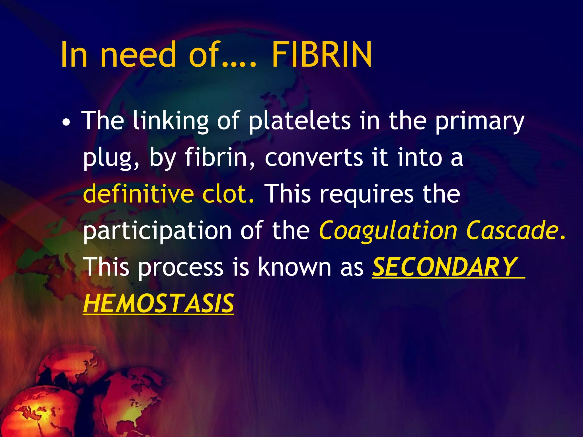 In need of…. FIBRIN The linking of platelets in the primary  plug, by fibrin, converts it into a definitive clot.  This requires the  participation of the  Coagulation Cascade. This process is known as  SECONDARY  HEMOSTASIS   