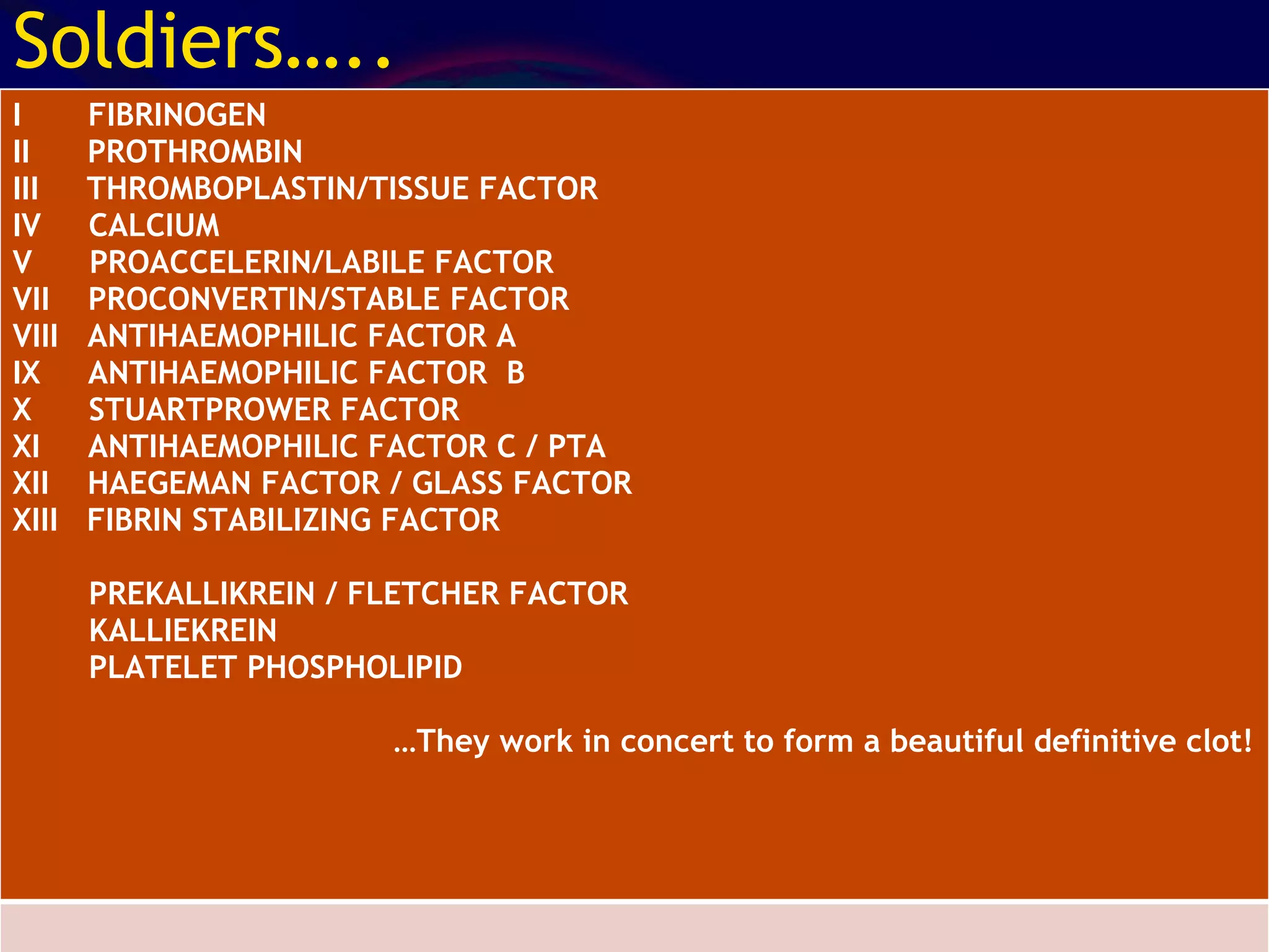 Soldiers….. I  FIBRINOGEN II  PROTHROMBIN III  THROMBOPLASTIN/TISSUE FACTOR IV  CALCIUM V  PROACCELERIN/LABILE FACTOR VII  PROCONVERTIN/STABLE FACTOR VIII  ANTIHAEMOPHILIC FACTOR A IX  ANTIHAEMOPHILIC FACTOR  B X  STUARTPROWER FACTOR XI  ANTIHAEMOPHILIC FACTOR C / PTA XII  HAEGEMAN FACTOR / GLASS FACTOR XIII  FIBRIN STABILIZING FACTOR PREKALLIKREIN / FLETCHER FACTOR KALLIEKREIN PLATELET PHOSPHOLIPID … They work in concert to form a beautiful definitive clot! 