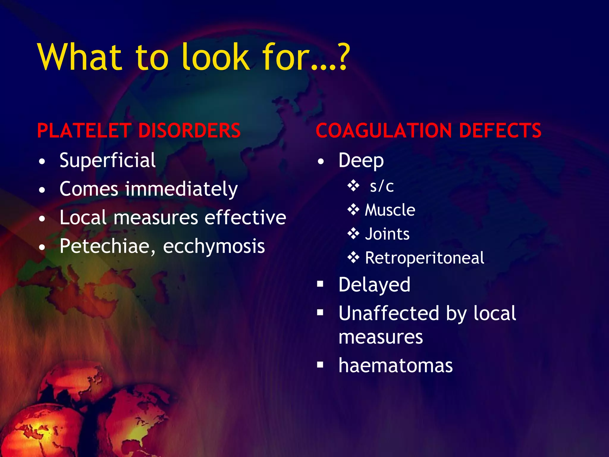 What to look for…? PLATELET DISORDERS Superficial Comes immediately Local measures effective Petechiae, ecchymosis COAGULATION DEFECTS Deep s/c Muscle Joints Retroperitoneal Delayed Unaffected by local measures haematomas 