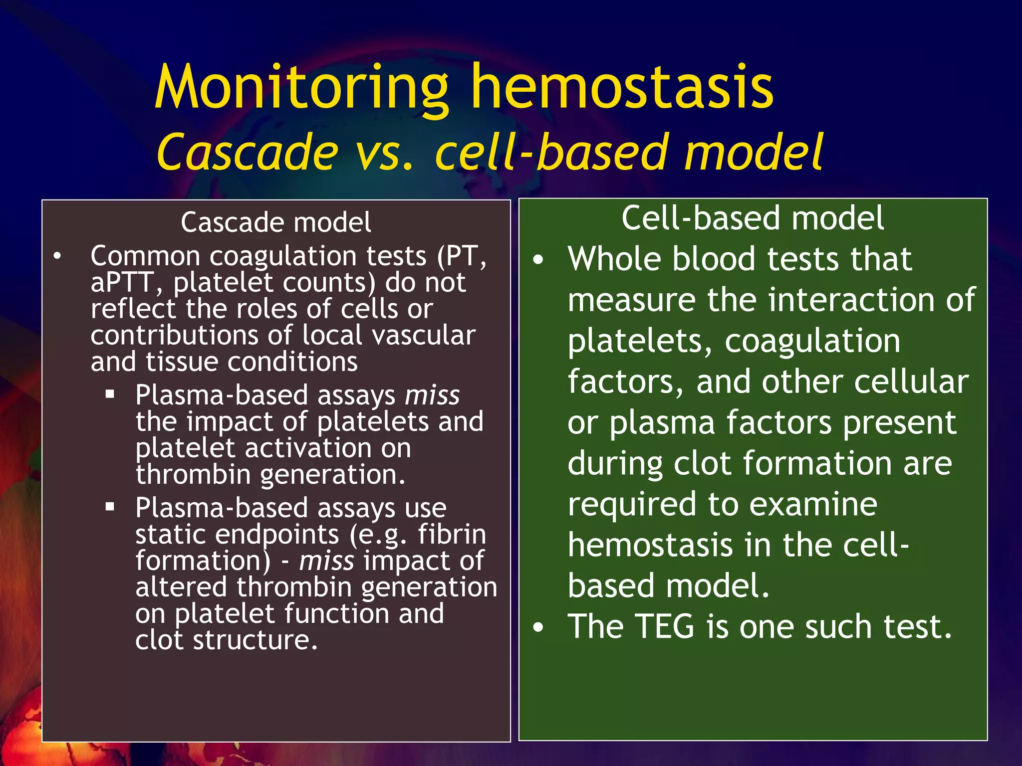 Monitoring hemostasis Cascade vs. cell-based model Cell-based model Whole blood tests that measure the interaction of platelets, coagulation factors, and other cellular or plasma factors present during clot formation are required to examine hemostasis in the cell-based model. The TEG is one such test. Cascade model Common coagulation tests (PT, aPTT, platelet counts) do not reflect the roles of cells or contributions of local vascular and tissue conditions Plasma-based assays  miss  the impact of platelets and platelet activation on thrombin generation. Plasma-based assays use static endpoints (e.g. fibrin formation) -  miss  impact of altered thrombin generation on platelet function and clot structure. 