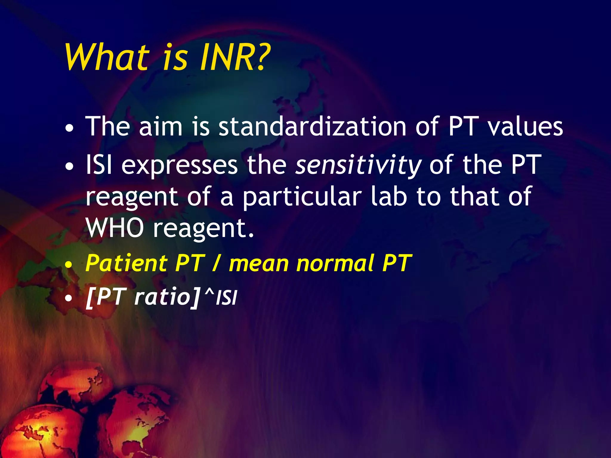 What is INR? The aim is standardization of PT values ISI expresses the  sensitivity  of the PT reagent of a particular lab to that of WHO reagent. Patient PT / mean normal PT [PT ratio]^ ISI 