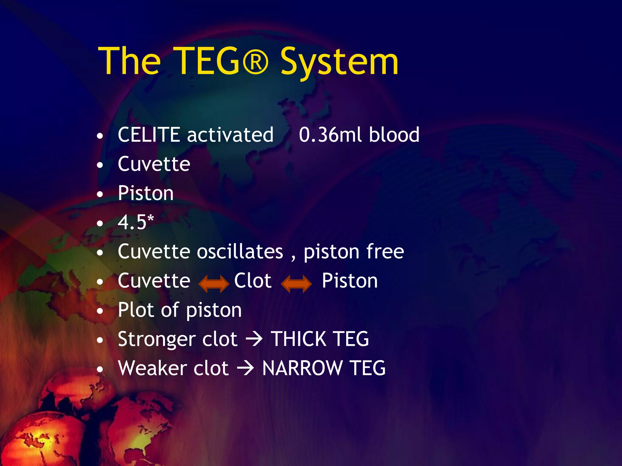 The TEG® System CELITE activated  0.36ml blood Cuvette Piston  4.5* Cuvette oscillates , piston free Cuvette  Clot  Piston  Plot of piston Stronger clot    THICK TEG Weaker clot    NARROW TEG 