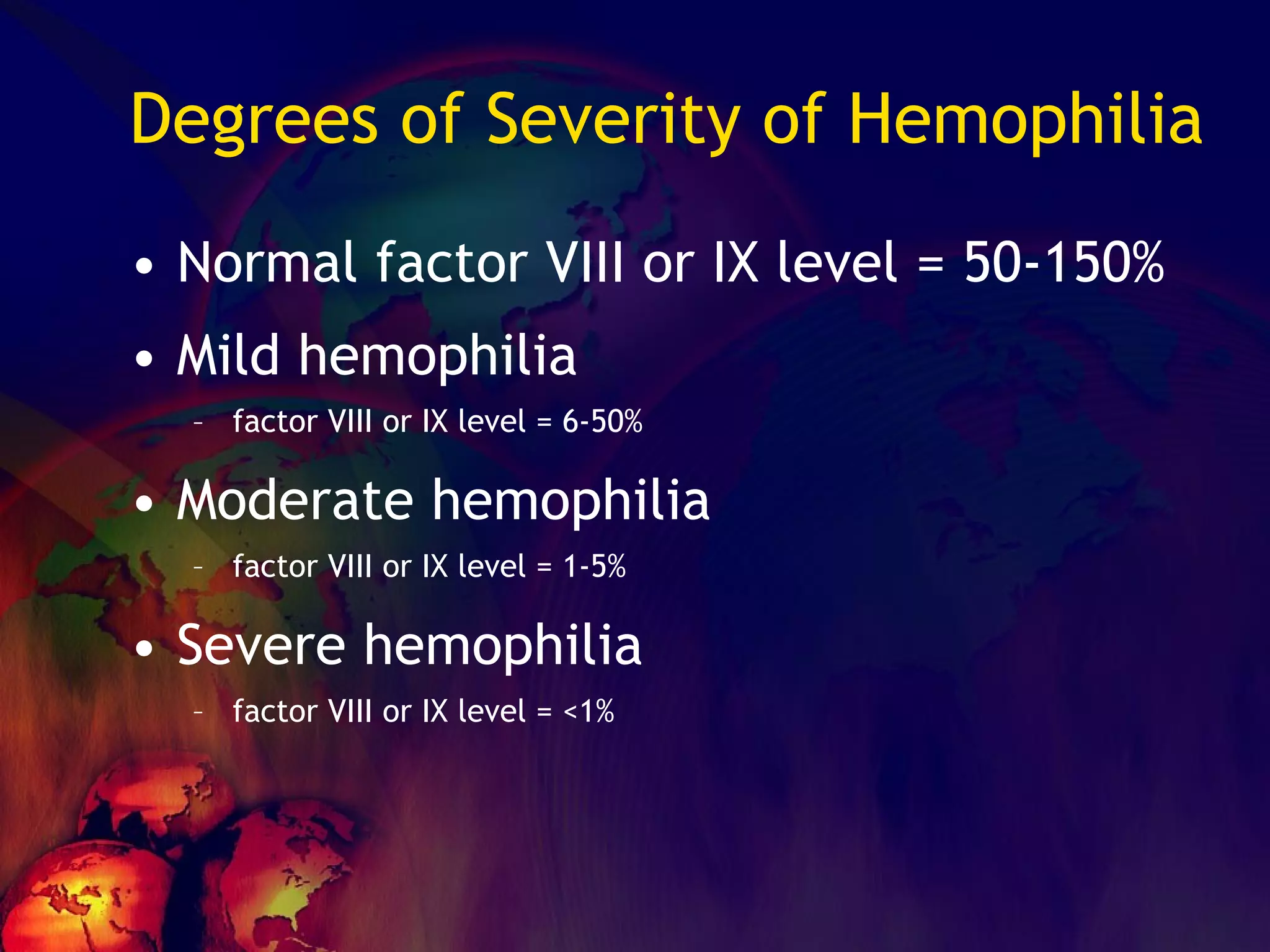 Degrees of Severity of Hemophilia Normal factor VIII or IX level = 50-150% Mild hemophilia factor VIII or IX level = 6-50%  Moderate hemophilia factor VIII or IX level = 1-5% Severe hemophilia factor VIII or IX level = <1% 