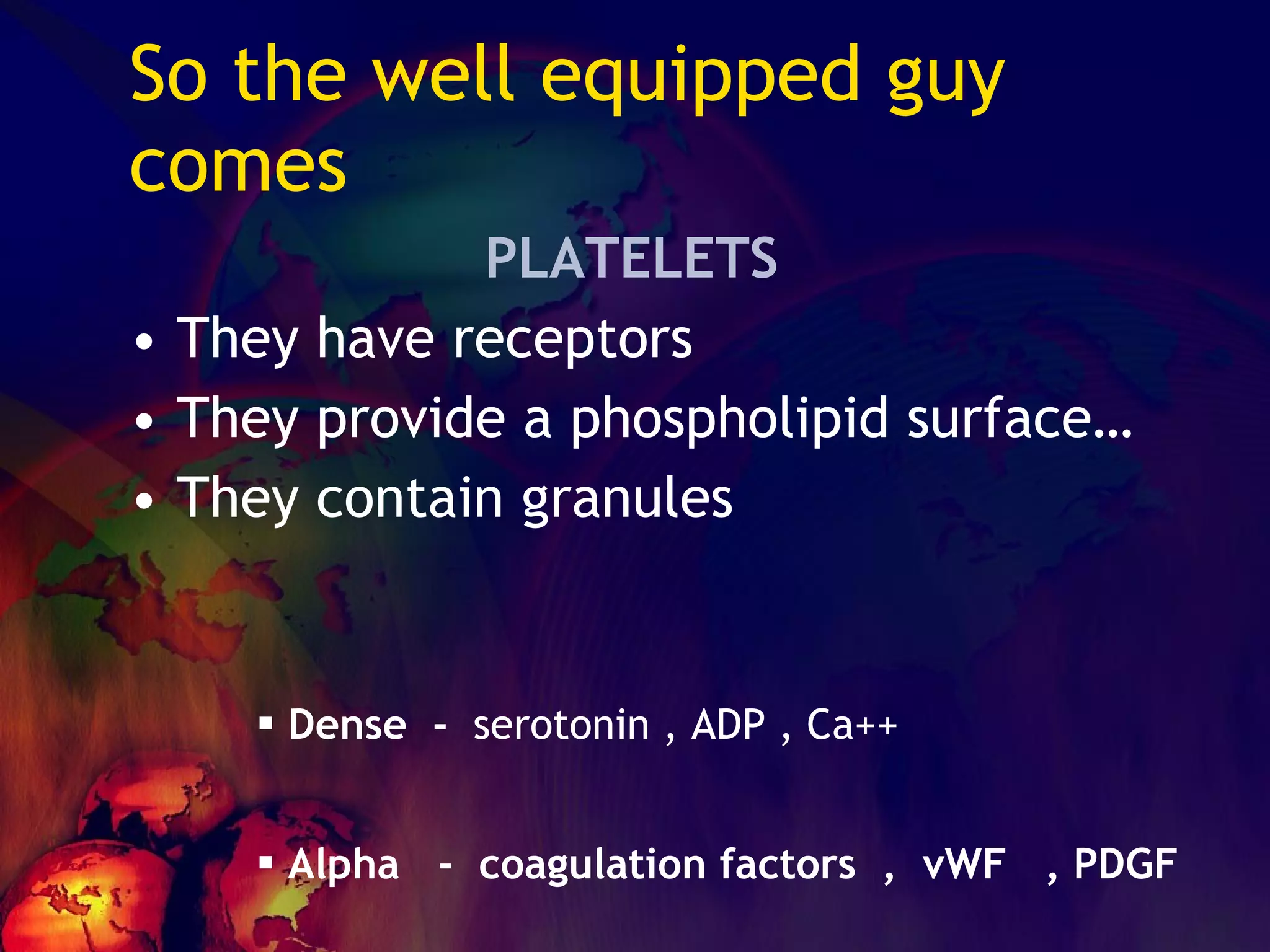 So the well equipped guy comes PLATELETS They have receptors They provide a phospholipid surface… They contain granules Dense  -  serotonin , ADP , Ca++ Alpha  -  coagulation factors  ,  vWF  , PDGF 
