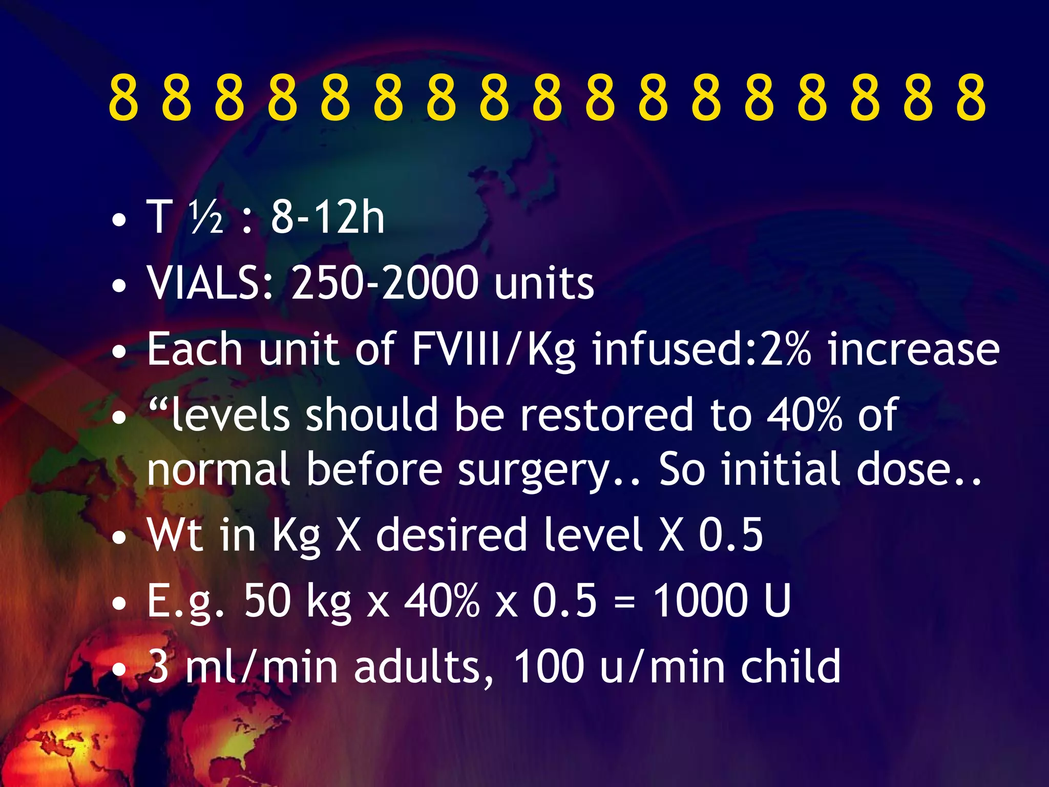 8 8 8 8 8 8 8 8 8 8 8 8 8 8 8 8 8  T ½ : 8-12h VIALS: 250-2000 units Each unit of FVIII/Kg infused:2% increase “ levels should be restored to 40% of normal before surgery.. So initial dose.. Wt in Kg X desired level X 0.5 E.g. 50 kg x 40% x 0.5 = 1000 U 3 ml/min adults, 100 u/min child 
