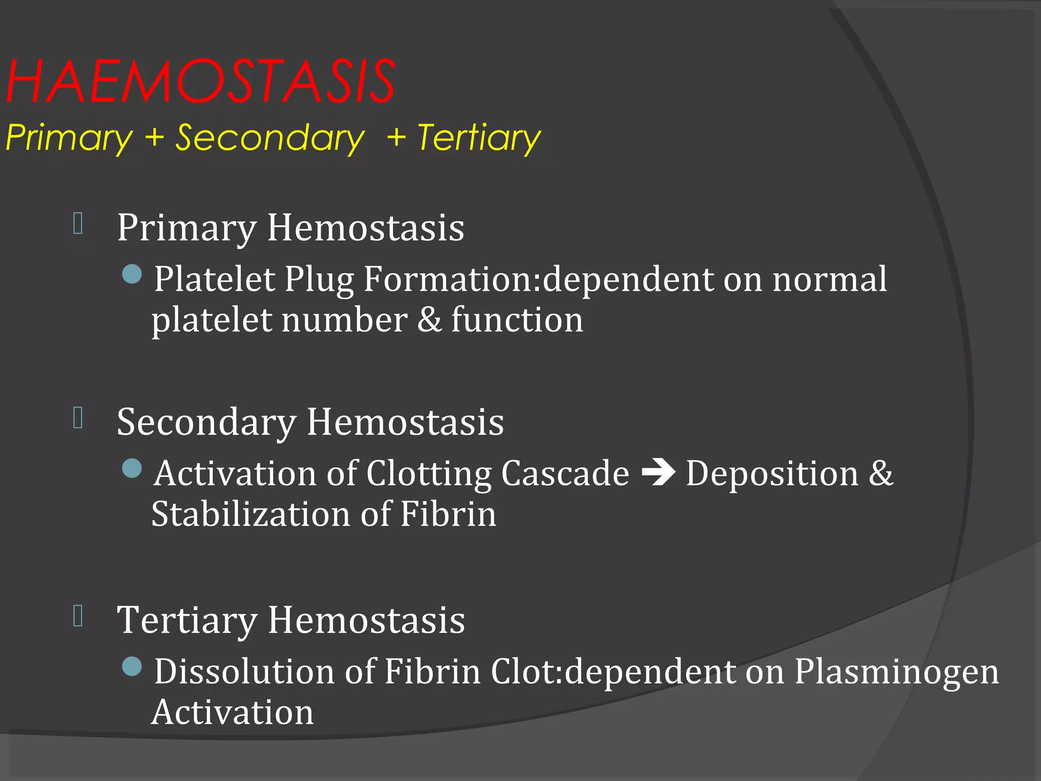 HAEMOSTASIS
Primary + Secondary + Tertiary
 Primary Hemostasis
Platelet Plug Formation:dependent on normal
platelet number & function
 Secondary Hemostasis
Activation of Clotting Cascade  Deposition &
Stabilization of Fibrin
 Tertiary Hemostasis
Dissolution of Fibrin Clot:dependent on Plasminogen
Activation
 