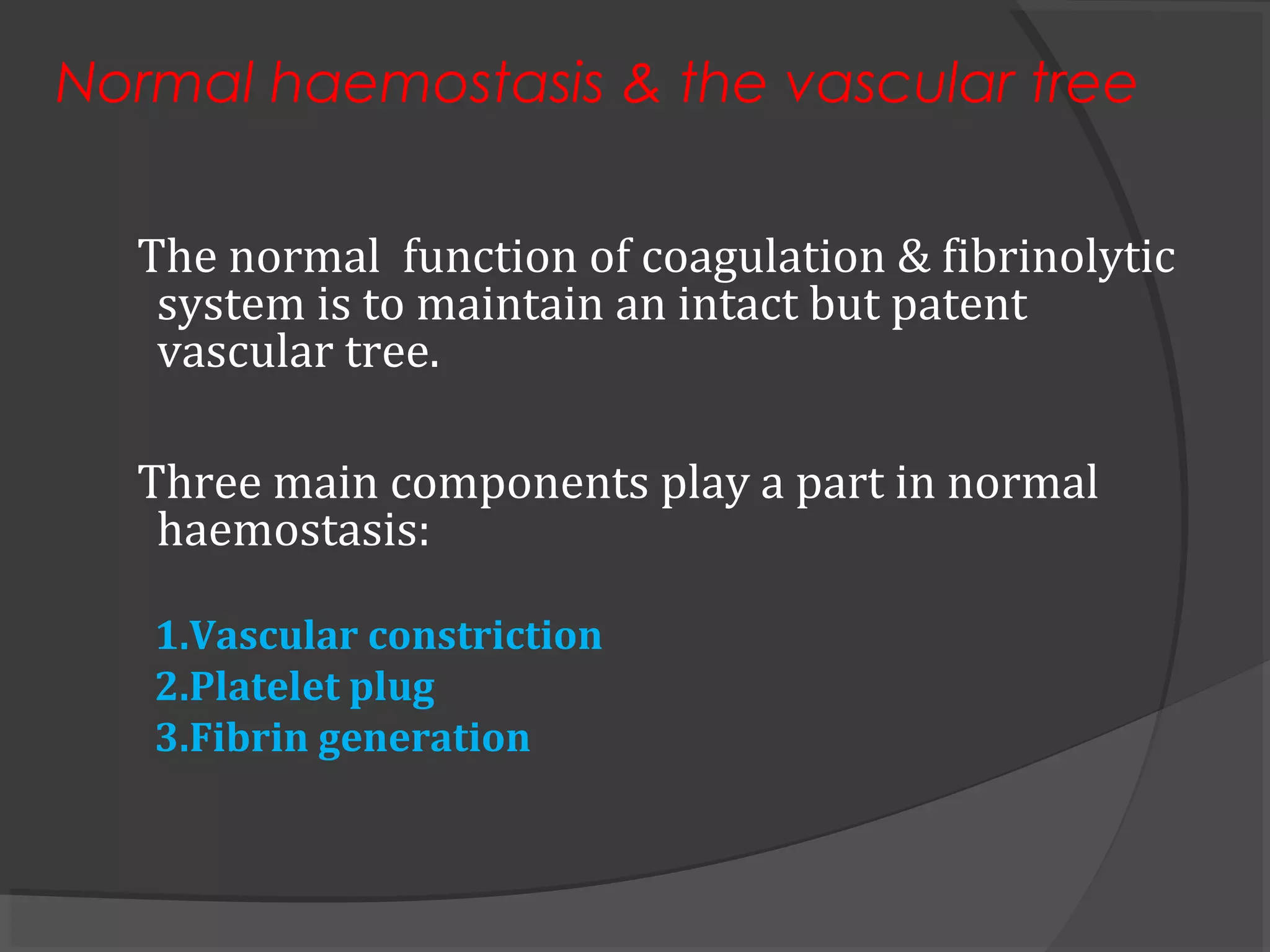 Normal haemostasis & the vascular tree
The normal function of coagulation & fibrinolytic
system is to maintain an intact but patent
vascular tree.
Three main components play a part in normal
haemostasis:
1.Vascular constriction
2.Platelet plug
3.Fibrin generation
 