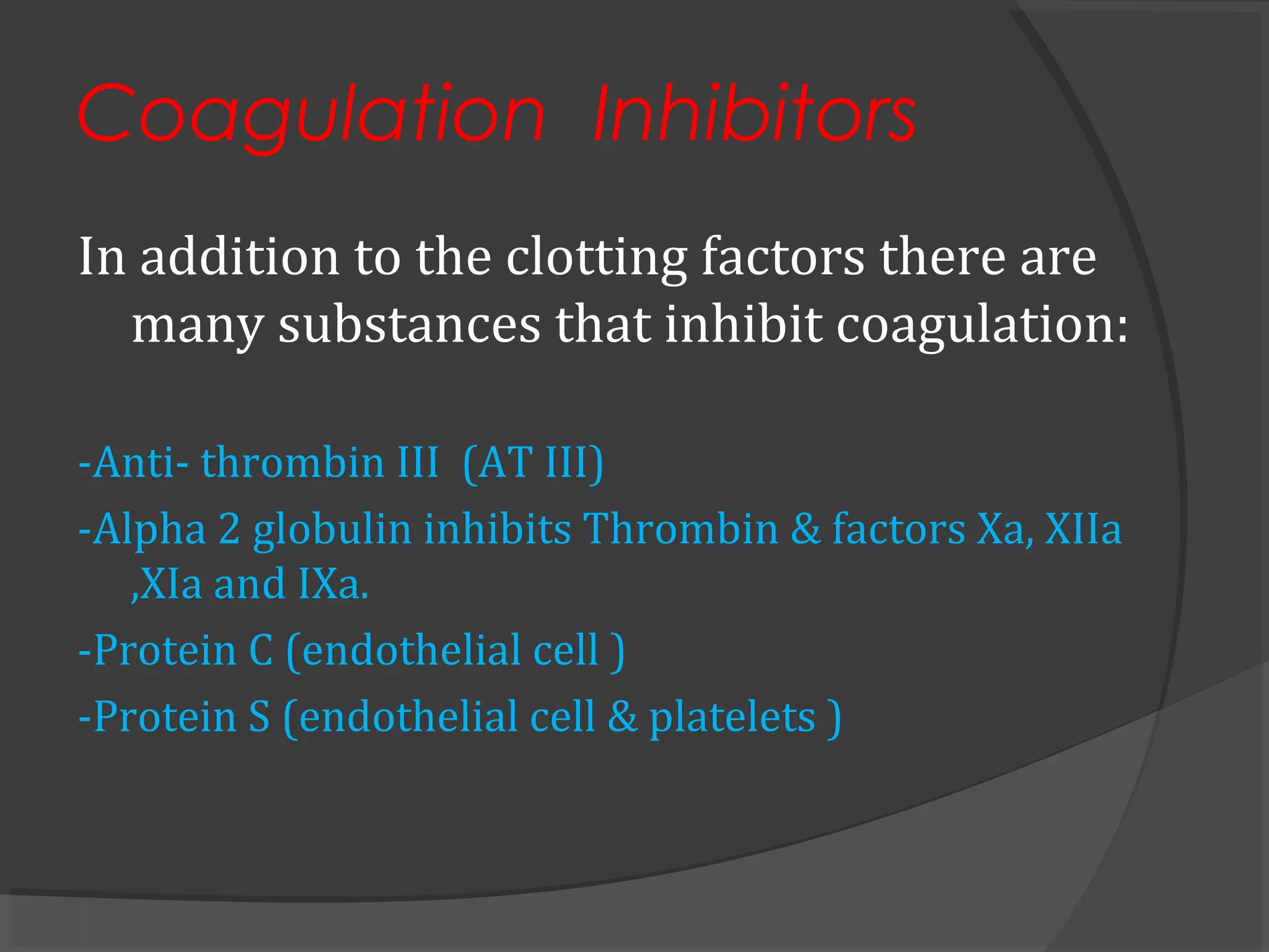 Coagulation Inhibitors
In addition to the clotting factors there are
many substances that inhibit coagulation:
-Anti- thrombin III (AT III)
-Alpha 2 globulin inhibits Thrombin & factors Xa, XIIa
,XIa and IXa.
-Protein C (endothelial cell )
-Protein S (endothelial cell & platelets )
 