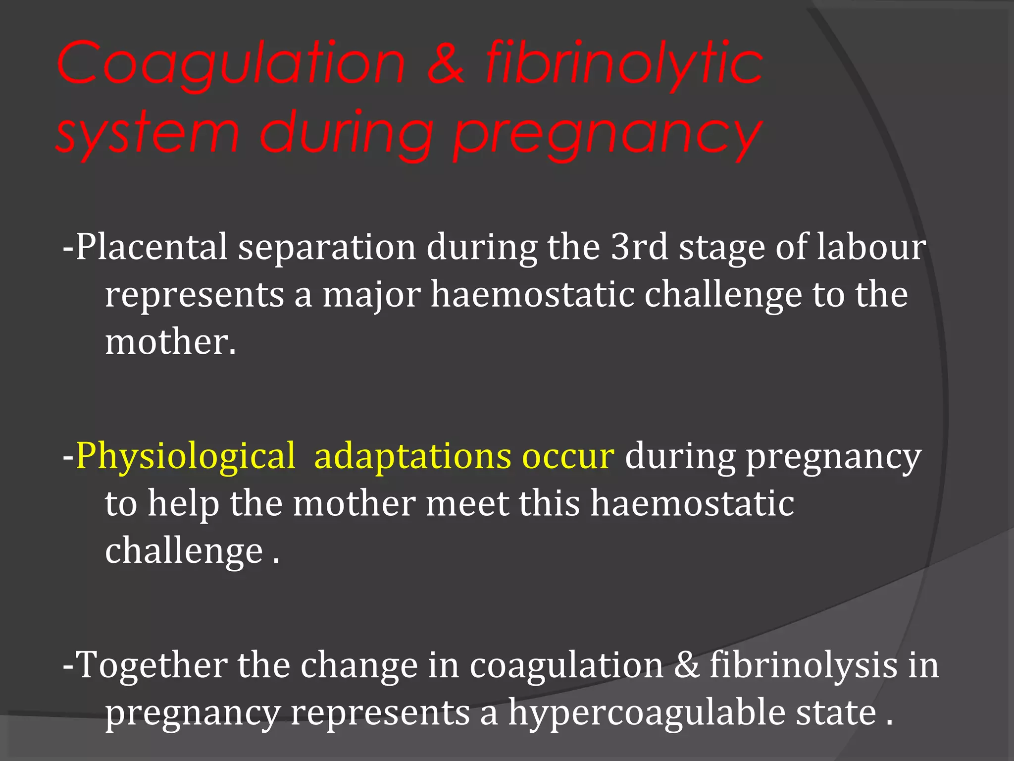 Coagulation & fibrinolytic
system during pregnancy
-Placental separation during the 3rd stage of labour
represents a major haemostatic challenge to the
mother.
-Physiological adaptations occur during pregnancy
to help the mother meet this haemostatic
challenge .
-Together the change in coagulation & fibrinolysis in
pregnancy represents a hypercoagulable state .
 