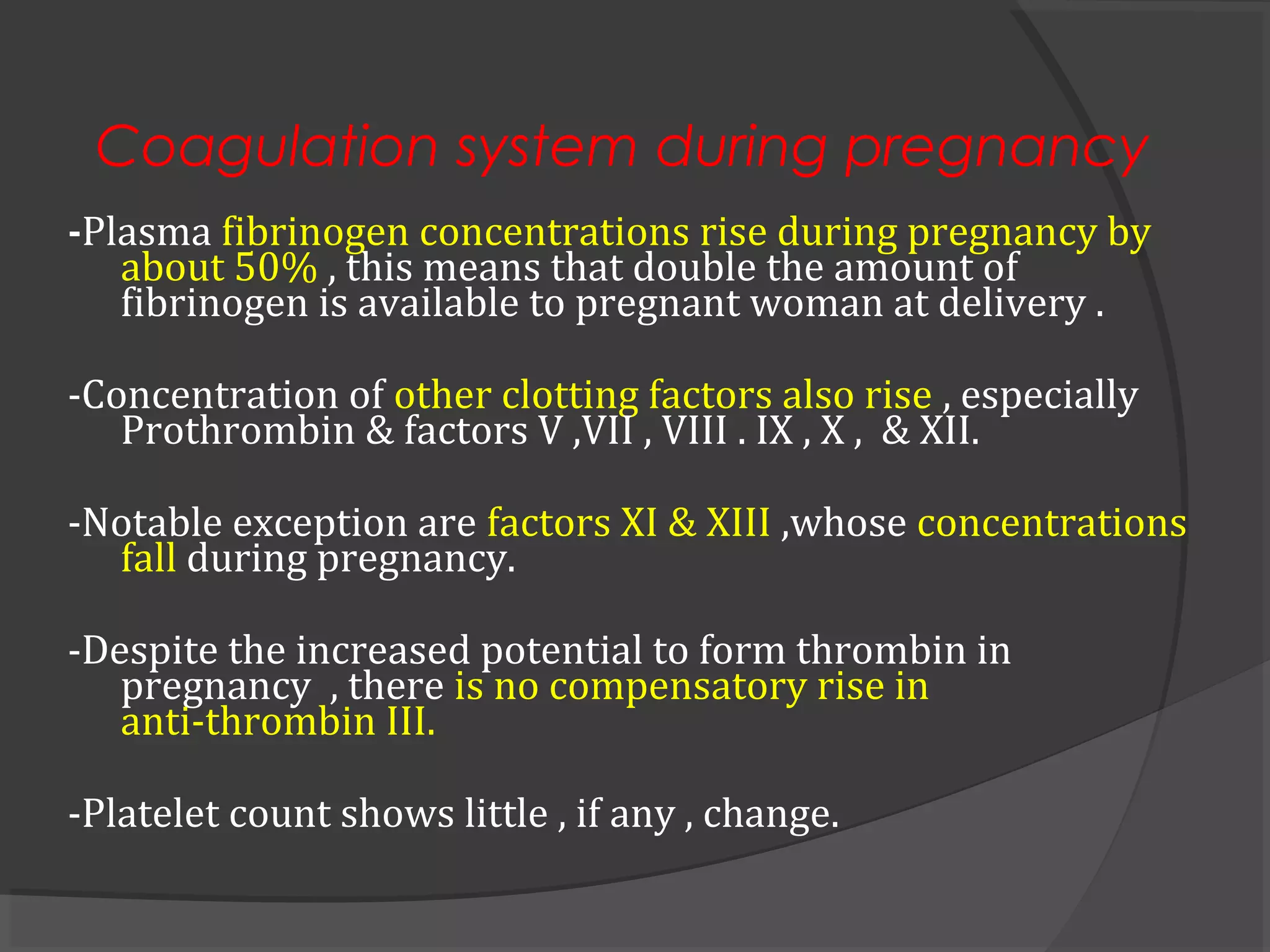Coagulation system during pregnancy
-Plasma fibrinogen concentrations rise during pregnancy by
about 50% , this means that double the amount of
fibrinogen is available to pregnant woman at delivery .
-Concentration of other clotting factors also rise , especially
Prothrombin & factors V ,VII , VIII . IX , X , & XII.
-Notable exception are factors XI & XIII ,whose concentrations
fall during pregnancy.
-Despite the increased potential to form thrombin in
pregnancy , there is no compensatory rise in
anti-thrombin III.
-Platelet count shows little , if any , change.
 