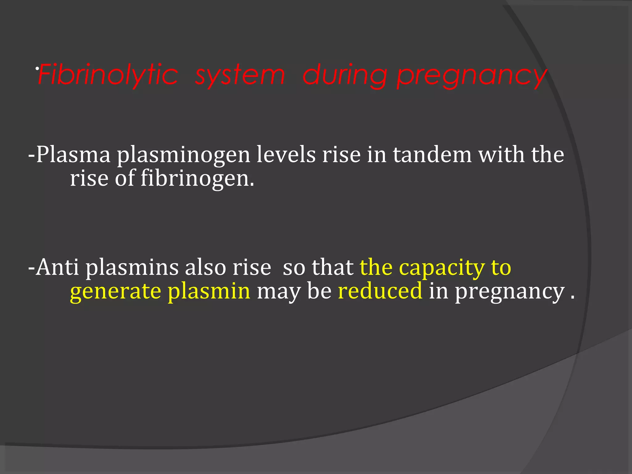 .
-Plasma plasminogen levels rise in tandem with the
rise of fibrinogen.
-Anti plasmins also rise so that the capacity to
generate plasmin may be reduced in pregnancy .
Fibrinolytic system during pregnancy
 