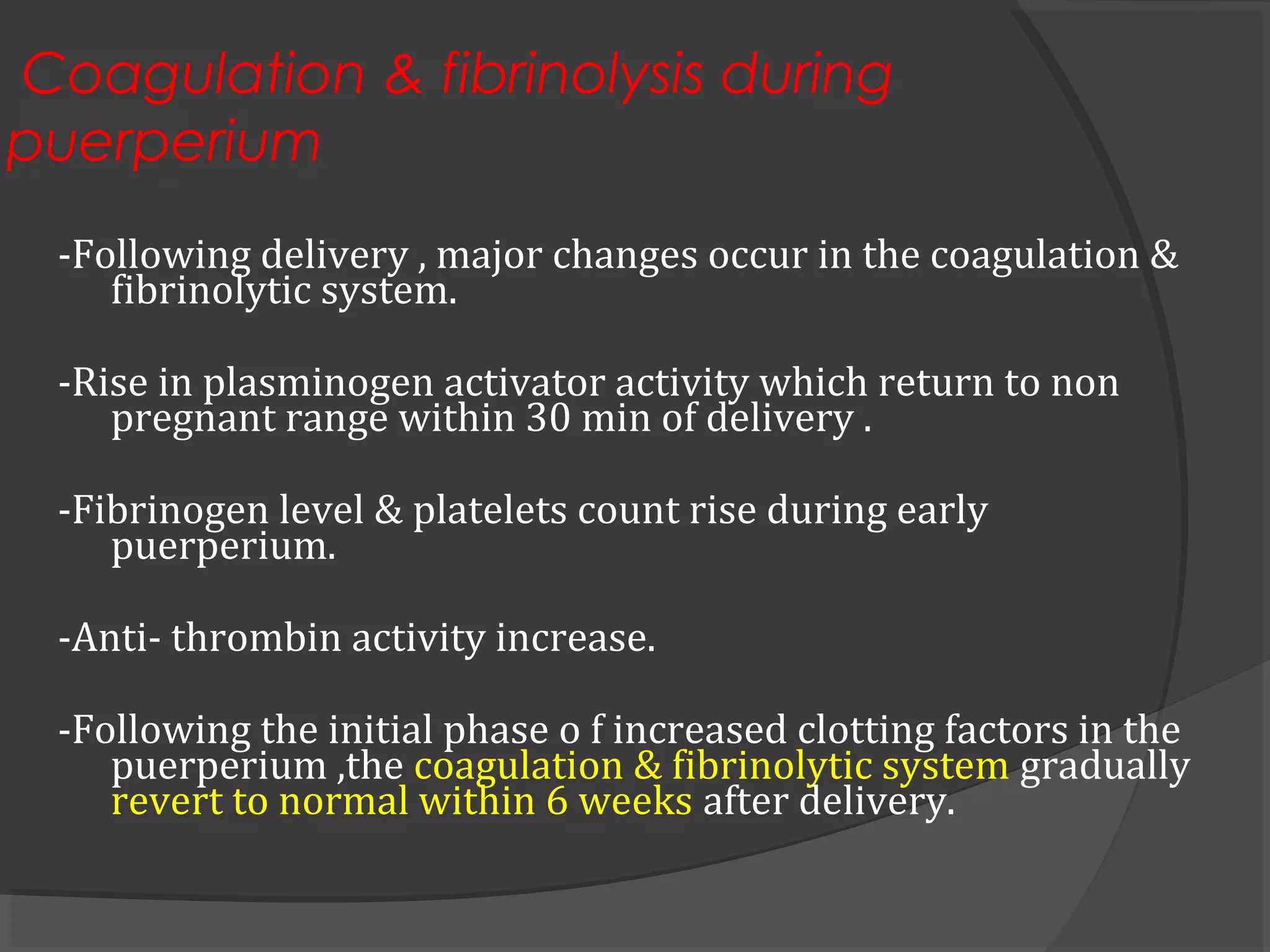 Coagulation & fibrinolysis during
puerperium
-Following delivery , major changes occur in the coagulation &
fibrinolytic system.
-Rise in plasminogen activator activity which return to non
pregnant range within 30 min of delivery .
-Fibrinogen level & platelets count rise during early
puerperium.
-Anti- thrombin activity increase.
-Following the initial phase o f increased clotting factors in the
puerperium ,the coagulation & fibrinolytic system gradually
revert to normal within 6 weeks after delivery.
 