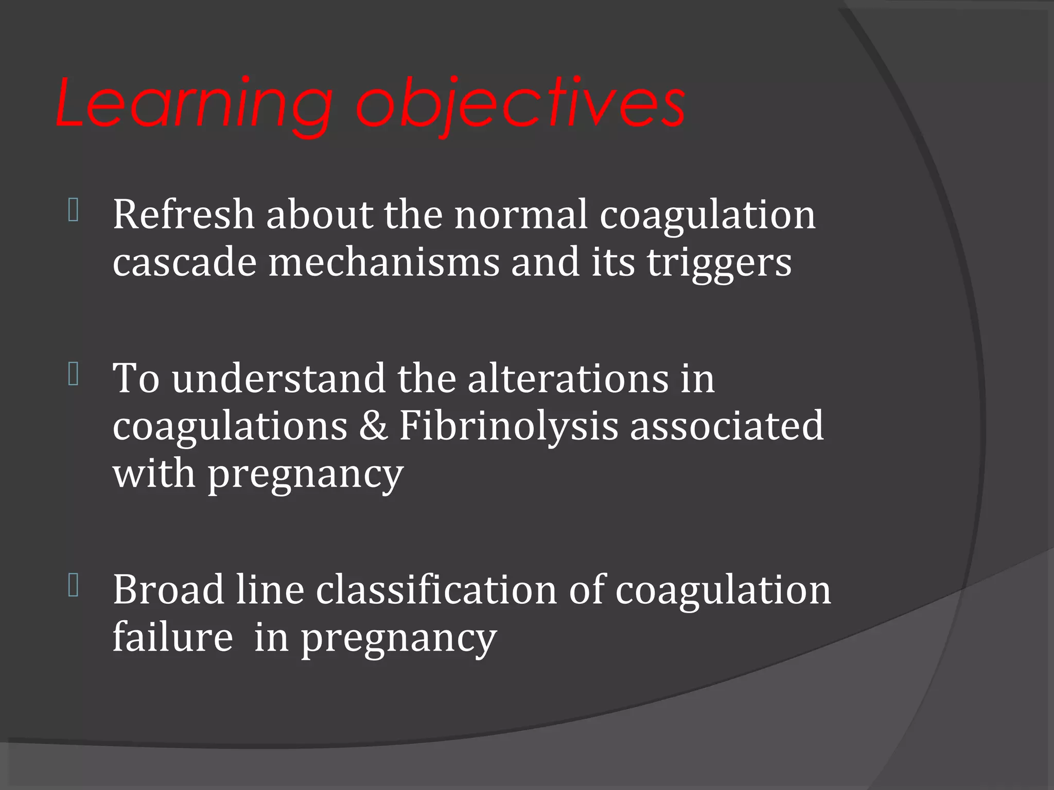 Learning objectives
 Refresh about the normal coagulation
cascade mechanisms and its triggers
 To understand the alterations in
coagulations & Fibrinolysis associated
with pregnancy
 Broad line classification of coagulation
failure in pregnancy
 