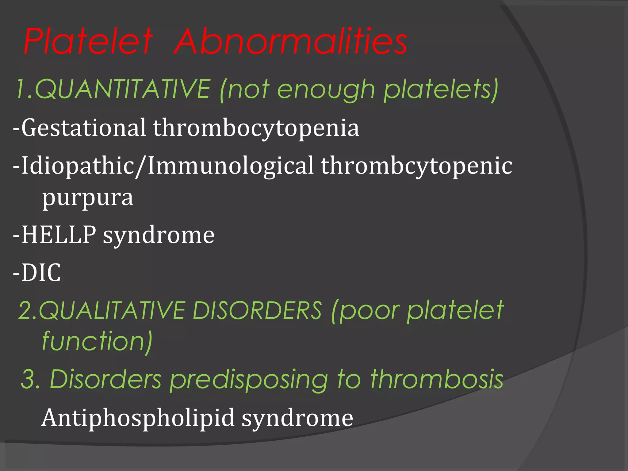 Platelet Abnormalities
1.QUANTITATIVE (not enough platelets)
-Gestational thrombocytopenia
-Idiopathic/Immunological thrombcytopenic
purpura
-HELLP syndrome
-DIC
2.QUALITATIVE DISORDERS (poor platelet
function)
3. Disorders predisposing to thrombosis
Antiphospholipid syndrome
 