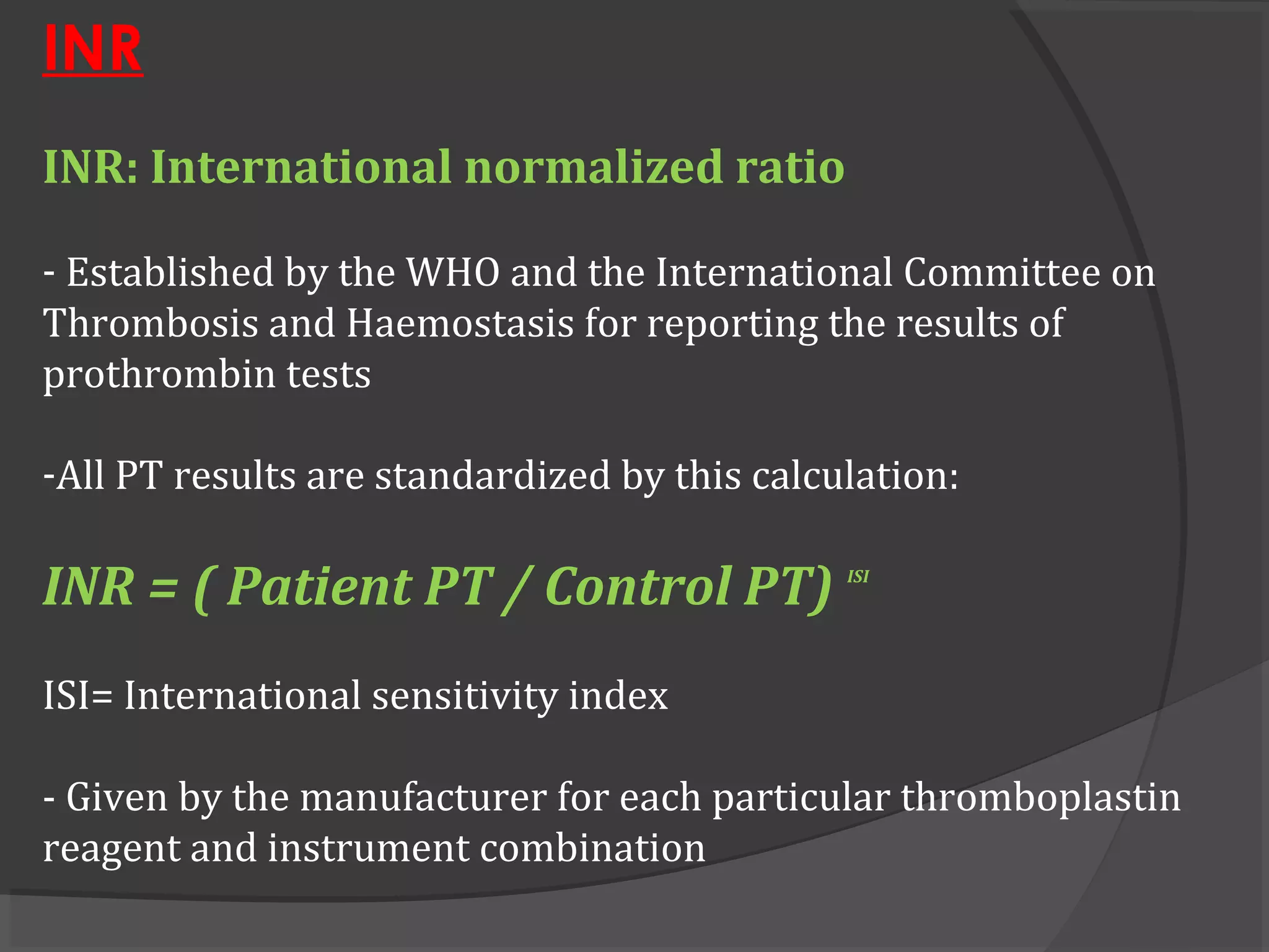INR
INR: International normalized ratio
- Established by the WHO and the International Committee on
Thrombosis and Haemostasis for reporting the results of
prothrombin tests
-All PT results are standardized by this calculation:
INR = ( Patient PT / Control PT) ISI
ISI= International sensitivity index
- Given by the manufacturer for each particular thromboplastin
reagent and instrument combination
 