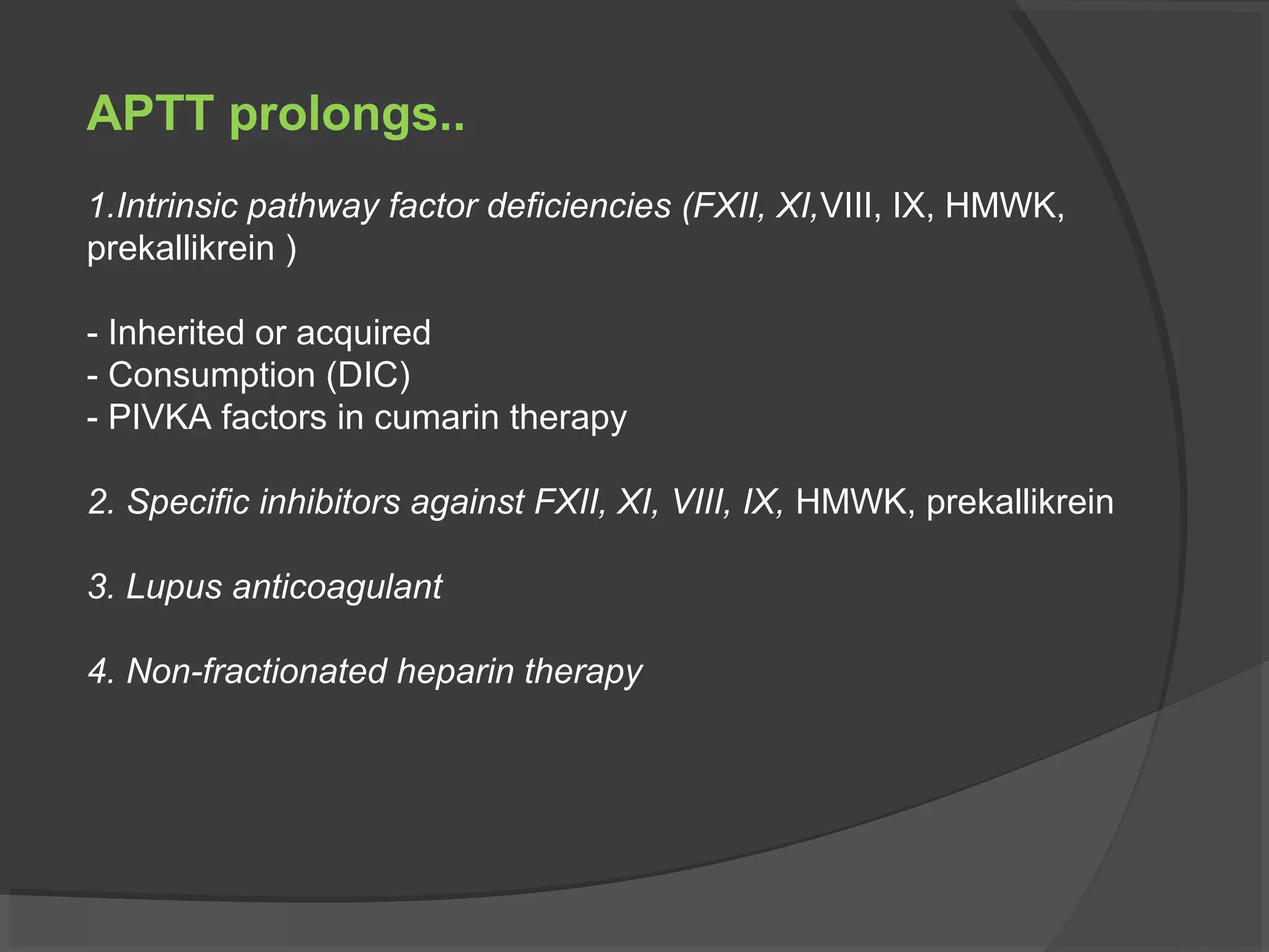 APTT prolongs..
1.Intrinsic pathway factor deficiencies (FXII, XI,VIII, IX, HMWK,
prekallikrein )
- Inherited or acquired
- Consumption (DIC)
- PIVKA factors in cumarin therapy
2. Specific inhibitors against FXII, XI, VIII, IX, HMWK, prekallikrein
3. Lupus anticoagulant
4. Non-fractionated heparin therapy
 