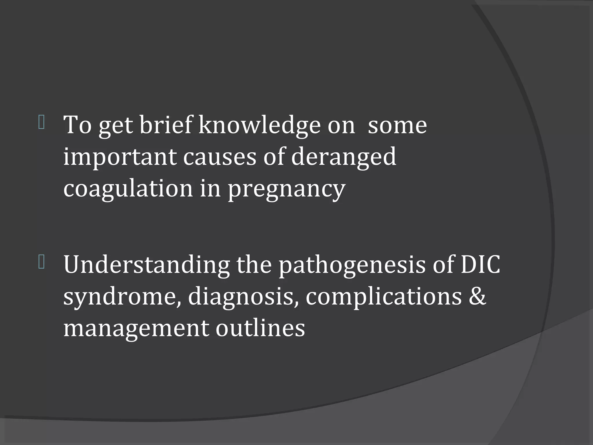  To get brief knowledge on some
important causes of deranged
coagulation in pregnancy
 Understanding the pathogenesis of DIC
syndrome, diagnosis, complications &
management outlines
 