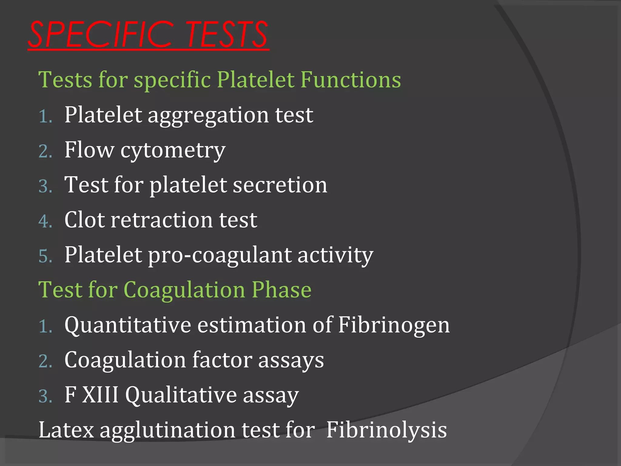 SPECIFIC TESTS
Tests for specific Platelet Functions
1. Platelet aggregation test
2. Flow cytometry
3. Test for platelet secretion
4. Clot retraction test
5. Platelet pro-coagulant activity
Test for Coagulation Phase
1. Quantitative estimation of Fibrinogen
2. Coagulation factor assays
3. F XIII Qualitative assay
Latex agglutination test for Fibrinolysis
 