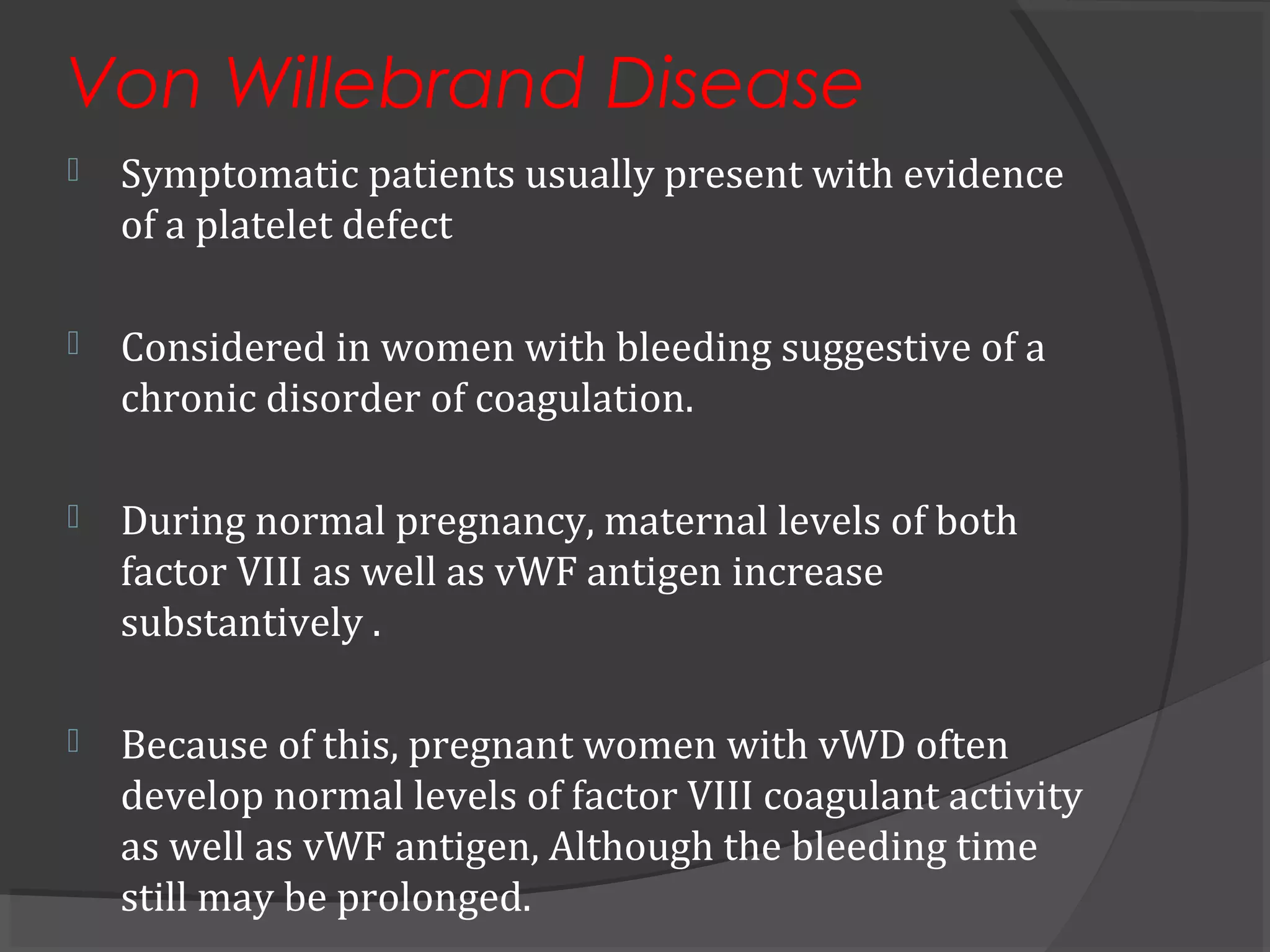 Von Willebrand Disease
 Symptomatic patients usually present with evidence
of a platelet defect
 Considered in women with bleeding suggestive of a
chronic disorder of coagulation.
 During normal pregnancy, maternal levels of both
factor VIII as well as vWF antigen increase
substantively .
 Because of this, pregnant women with vWD often
develop normal levels of factor VIII coagulant activity
as well as vWF antigen, Although the bleeding time
still may be prolonged.
 