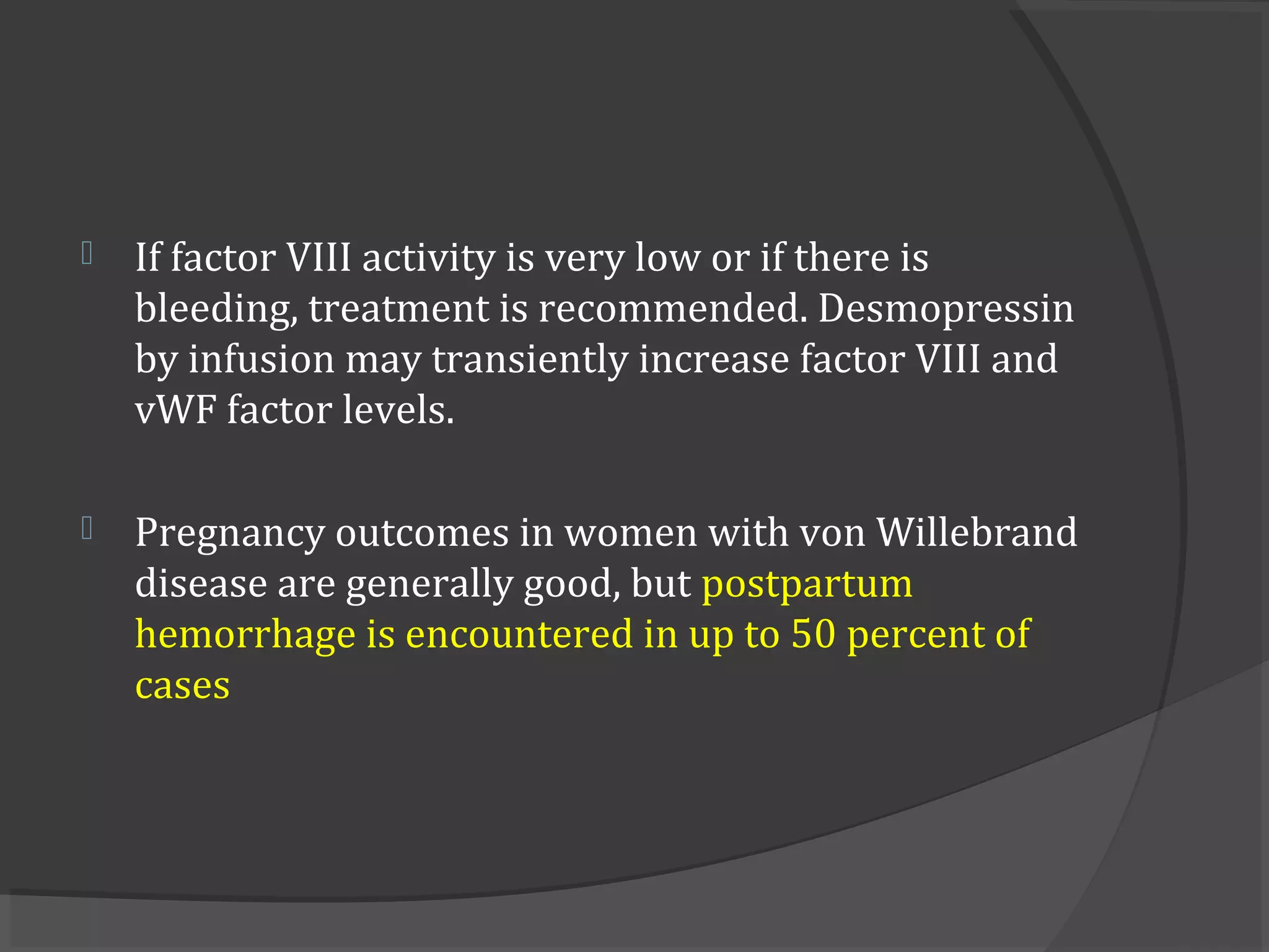  If factor VIII activity is very low or if there is
bleeding, treatment is recommended. Desmopressin
by infusion may transiently increase factor VIII and
vWF factor levels.
 Pregnancy outcomes in women with von Willebrand
disease are generally good, but postpartum
hemorrhage is encountered in up to 50 percent of
cases
 