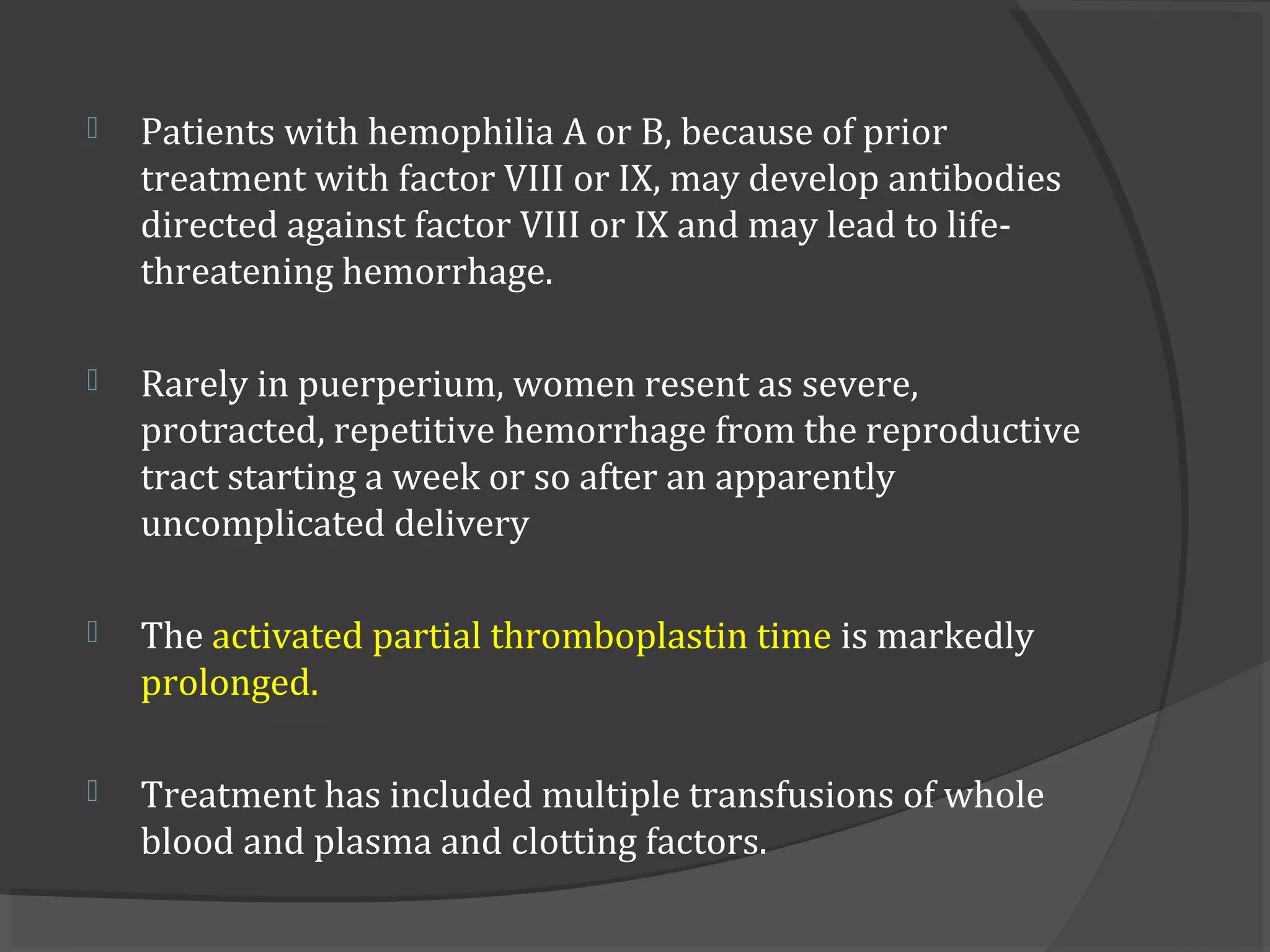  Patients with hemophilia A or B, because of prior
treatment with factor VIII or IX, may develop antibodies
directed against factor VIII or IX and may lead to life-
threatening hemorrhage.
 Rarely in puerperium, women resent as severe,
protracted, repetitive hemorrhage from the reproductive
tract starting a week or so after an apparently
uncomplicated delivery
 The activated partial thromboplastin time is markedly
prolonged.
 Treatment has included multiple transfusions of whole
blood and plasma and clotting factors.
 