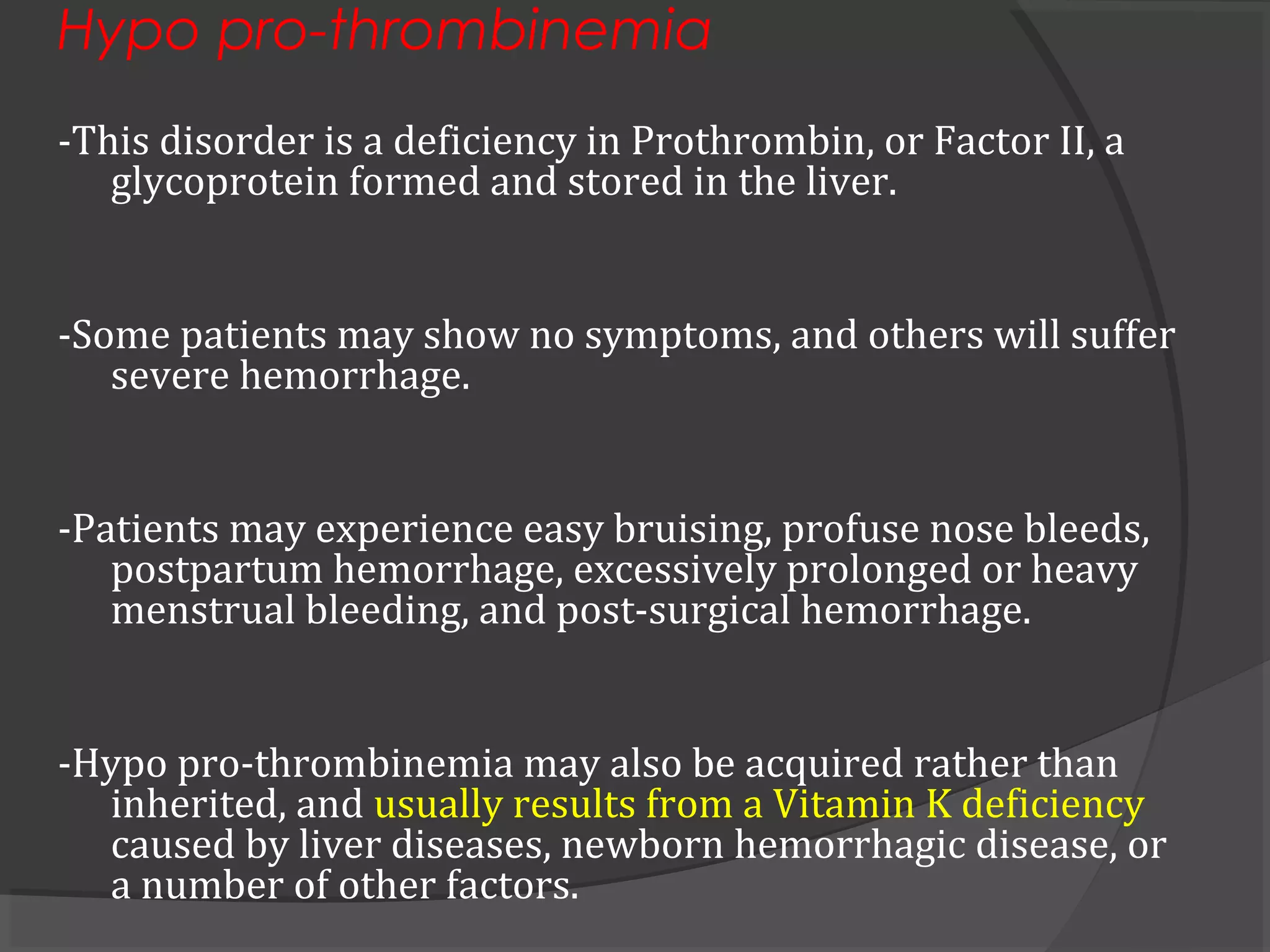 Hypo pro-thrombinemia
-This disorder is a deficiency in Prothrombin, or Factor II, a
glycoprotein formed and stored in the liver.
-Some patients may show no symptoms, and others will suffer
severe hemorrhage.
-Patients may experience easy bruising, profuse nose bleeds,
postpartum hemorrhage, excessively prolonged or heavy
menstrual bleeding, and post-surgical hemorrhage.
-Hypo pro-thrombinemia may also be acquired rather than
inherited, and usually results from a Vitamin K deficiency
caused by liver diseases, newborn hemorrhagic disease, or
a number of other factors.
 